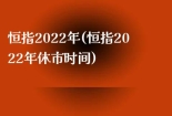 恒指2022年(恒指2022年休市时间)